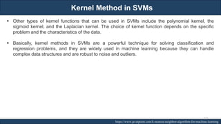 Kernel Method in SVMs
RJEs: Remote job entry points https://www.javatpoint.com/k-nearest-neighbor-algorithm-for-machine-learning
▪ Other types of kernel functions that can be used in SVMs include the polynomial kernel, the
sigmoid kernel, and the Laplacian kernel. The choice of kernel function depends on the specific
problem and the characteristics of the data.
▪ Basically, kernel methods in SVMs are a powerful technique for solving classification and
regression problems, and they are widely used in machine learning because they can handle
complex data structures and are robust to noise and outliers.
225
 