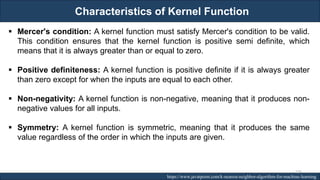 Characteristics of Kernel Function
RJEs: Remote job entry points https://www.javatpoint.com/k-nearest-neighbor-algorithm-for-machine-learning
▪ Mercer's condition: A kernel function must satisfy Mercer's condition to be valid.
This condition ensures that the kernel function is positive semi definite, which
means that it is always greater than or equal to zero.
▪ Positive definiteness: A kernel function is positive definite if it is always greater
than zero except for when the inputs are equal to each other.
▪ Non-negativity: A kernel function is non-negative, meaning that it produces non-
negative values for all inputs.
▪ Symmetry: A kernel function is symmetric, meaning that it produces the same
value regardless of the order in which the inputs are given.
226
 