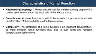Characteristics of Kernel Function
RJEs: Remote job entry points https://www.javatpoint.com/k-nearest-neighbor-algorithm-for-machine-learning
▪ Reproducing property: A kernel function satisfies the reproducing property if it
can be used to reconstruct the input data in the feature space.
▪ Smoothness: A kernel function is said to be smooth if it produces a smooth
transformation of the input data into the feature space.
▪ Complexity: The complexity of a kernel function is an important consideration,
as more complex kernel functions may lead to over fitting and reduced
generalization performance.
227
 