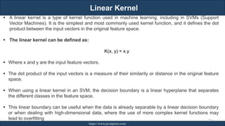 Linear Kernel
RJEs: Remote job entry points https://www.javatpoint.com/
▪ A linear kernel is a type of kernel function used in machine learning, including in SVMs (Support
Vector Machines). It is the simplest and most commonly used kernel function, and it defines the dot
product between the input vectors in the original feature space.
▪ The linear kernel can be defined as:
K(x, y) = x.y
▪ Where x and y are the input feature vectors.
▪ The dot product of the input vectors is a measure of their similarity or distance in the original feature
space.
▪ When using a linear kernel in an SVM, the decision boundary is a linear hyperplane that separates
the different classes in the feature space.
▪ This linear boundary can be useful when the data is already separable by a linear decision boundary
or when dealing with high-dimensional data, where the use of more complex kernel functions may
lead to overfitting 229
 