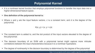 Polynomial Kernel
RJEs: Remote job entry points https://www.javatpoint.com/k-nearest-neighbor-algorithm-for-machine-learning
▪ It is a nonlinear kernel function that employs polynomial functions to transfer the input data into a
higher-dimensional feature space.
▪ One definition of the polynomial kernel is:
▪ Where x and y are the input feature vectors, c is a constant term, and d is the degree of the
polynomial,
K(x, y) = (x. y + c)d.
▪ The constant term is added to, and the dot product of the input vectors elevated to the degree of
the polynomial.
▪ The decision boundary of an SVM with a polynomial kernel might capture more intricate
correlations between the input characteristics because it is a nonlinear hyperplane.
▪ The degree of nonlinearity in the decision boundary is determined by the degree of the polynomial
230
 