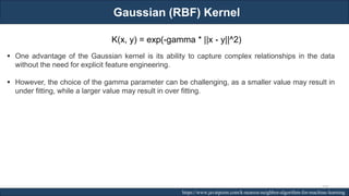Gaussian (RBF) Kernel
RJEs: Remote job entry points https://www.javatpoint.com/k-nearest-neighbor-algorithm-for-machine-learning
K(x, y) = exp(-gamma * ||x - y||^2)
▪ One advantage of the Gaussian kernel is its ability to capture complex relationships in the data
without the need for explicit feature engineering.
▪ However, the choice of the gamma parameter can be challenging, as a smaller value may result in
under fitting, while a larger value may result in over fitting.
232
 