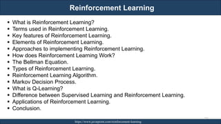 Reinforcement Learning
RJEs: Remote job entry points https://www.javatpoint.com/reinforcement-learning
237
▪ What is Reinforcement Learning?
▪ Terms used in Reinforcement Learning.
▪ Key features of Reinforcement Learning.
▪ Elements of Reinforcement Learning.
▪ Approaches to implementing Reinforcement Learning.
▪ How does Reinforcement Learning Work?
▪ The Bellman Equation.
▪ Types of Reinforcement Learning.
▪ Reinforcement Learning Algorithm.
▪ Markov Decision Process.
▪ What is Q-Learning?
▪ Difference between Supervised Learning and Reinforcement Learning.
▪ Applications of Reinforcement Learning.
▪ Conclusion.
 