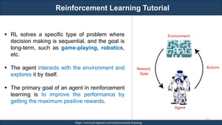 Reinforcement Learning Tutorial
RJEs: Remote job entry points https://www.javatpoint.com/reinforcement-learning
239
▪ RL solves a specific type of problem where
decision making is sequential, and the goal is
long-term, such as game-playing, robotics,
etc.
▪ The agent interacts with the environment and
explores it by itself.
▪ The primary goal of an agent in reinforcement
learning is to improve the performance by
getting the maximum positive rewards.
 