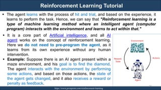 Reinforcement Learning Tutorial
RJEs: Remote job entry points https://www.javatpoint.com/reinforcement-learning
240
▪ The agent learns with the process of hit and trial, and based on the experience, it
learns to perform the task. Hence, we can say that "Reinforcement learning is a
type of machine learning method where an intelligent agent (computer
program) interacts with the environment and learns to act within that."
▪ It is a core part of Artificial intelligence, and all AI
agent works on the concept of reinforcement learning.
Here we do not need to pre-program the agent, as it
learns from its own experience without any human
intervention.
▪ Example: Suppose there is an AI agent present within a
maze environment, and his goal is to find the diamond.
The agent interacts with the environment by performing
some actions, and based on those actions, the state of
the agent gets changed, and it also receives a reward or
penalty as feedback.
 