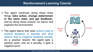 Reinforcement Learning Tutorial
RJEs: Remote job entry points https://www.javatpoint.com/reinforcement-learning
241
▪ The agent continues doing these three
things (take action, change state/remain
in the same state, and get feedback),
and by doing these actions, he learns and
explores the environment.
▪ The agent learns that what actions lead to
positive feedback or rewards and what
actions lead to negative feedback penalty.
As a positive reward, the agent gets a
positive point, and as a penalty, it gets a
negative point.
 