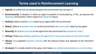 Terms used in Reinforcement Learning
RJEs: Remote job entry points https://www.javatpoint.com/reinforcement-learning
242
▪ Agent(): An entity that can perceive/explore the environment and act upon it.
▪ Environment(): A situation in which an agent is present or surrounded by. In RL, we assume the
stochastic environment, which means it is random in nature.
▪ Action(): Actions are the moves taken by an agent within the environment.
▪ State(): State is a situation returned by the environment after each action taken by the agent.
▪ Reward(): A feedback returned to the agent from the environment to evaluate the action.
▪ Policy(): Policy is a strategy applied by the agent for the next action based on the current state.
▪ Value(): It is expected long-term retuned with the discount factor and opposite to the short-term
reward.
▪ Q-value(): It is mostly similar to the value, but it takes one additional parameter as a current action.
 