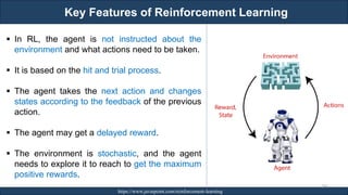 Key Features of Reinforcement Learning
RJEs: Remote job entry points https://www.javatpoint.com/reinforcement-learning
243
▪ In RL, the agent is not instructed about the
environment and what actions need to be taken.
▪ It is based on the hit and trial process.
▪ The agent takes the next action and changes
states according to the feedback of the previous
action.
▪ The agent may get a delayed reward.
▪ The environment is stochastic, and the agent
needs to explore it to reach to get the maximum
positive rewards.
 