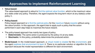 Approaches to implement Reinforcement Learning
RJEs: Remote job entry points https://www.javatpoint.com/reinforcement-learning
244
▪ Value-based:
The value-based approach is about to find the optimal value function, which is the maximum value
at a state under any policy. Therefore, the agent expects the long-term return at any state(s) under
policy π.
▪ Policy-based:
Policy-based approach is to find the optimal policy for the maximum future rewards without using
the value function. In this approach, the agent tries to apply such a policy that the action
performed in each step helps to maximize the future reward.
▪ The policy-based approach has mainly two types of policy:
▪ Deterministic: The same action is produced by the policy (π) at any state.
▪ Stochastic: In this policy, probability determines the produced action.
▪ Model-based: In the model-based approach, a virtual model is created for the environment, and
the agent explores that environment to learn it. There is no particular solution or algorithm for this
approach because the model representation is different for each environment.
 