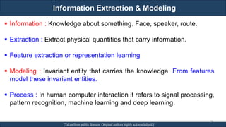 Information Extraction & Modeling
RJEs: Remote job entry points [Taken from public domain. Original authors highly acknowledged.]
▪ Information : Knowledge about something. Face, speaker, route.
▪ Extraction : Extract physical quantities that carry information.
▪ Feature extraction or representation learning
▪ Modeling : Invariant entity that carries the knowledge. From features
model these invariant entities.
▪ Process : In human computer interaction it refers to signal processing,
pattern recognition, machine learning and deep learning.
24
 