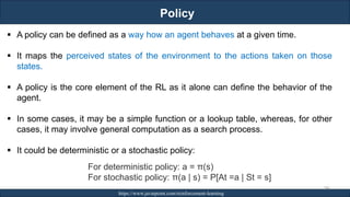 Policy
RJEs: Remote job entry points https://www.javatpoint.com/reinforcement-learning
246
▪ A policy can be defined as a way how an agent behaves at a given time.
▪ It maps the perceived states of the environment to the actions taken on those
states.
▪ A policy is the core element of the RL as it alone can define the behavior of the
agent.
▪ In some cases, it may be a simple function or a lookup table, whereas, for other
cases, it may involve general computation as a search process.
▪ It could be deterministic or a stochastic policy:
For deterministic policy: a = π(s)
For stochastic policy: π(a | s) = P[At =a | St = s]
 