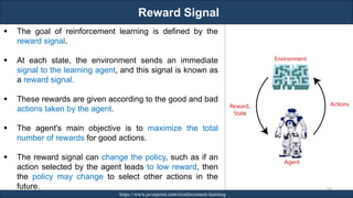 Reward Signal
RJEs: Remote job entry points https://www.javatpoint.com/reinforcement-learning
247
▪ The goal of reinforcement learning is defined by the
reward signal.
▪ At each state, the environment sends an immediate
signal to the learning agent, and this signal is known as
a reward signal.
▪ These rewards are given according to the good and bad
actions taken by the agent.
▪ The agent's main objective is to maximize the total
number of rewards for good actions.
▪ The reward signal can change the policy, such as if an
action selected by the agent leads to low reward, then
the policy may change to select other actions in the
future.
 