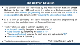 The Bellman Equation
RJEs: Remote job entry points https://www.javatpoint.com/reinforcement-learning
253
▪ The Bellman equation was introduced by the Mathematician Richard Ernest
Bellman in the year 1953, and hence it is called as a Bellman equation. It is
associated with dynamic programming and used to calculate the values of a
decision problem at a certain point by including the values of previous states.
▪ It is a way of calculating the value functions in dynamic programming or
environment that leads to modern reinforcement learning.
▪ The key-elements used in Bellman equations are:
▪ Action performed by the agent is referred to as "a"
▪ State occurred by performing the action is "s."
▪ The reward/feedback obtained for each good and bad action is "R."
▪ A discount factor is Gamma "γ.“
▪ The Bellman equation can be written as: V(s) = max [R(s,a) + γV(s`)]
 