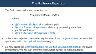 The Bellman Equation
RJEs: Remote job entry points https://www.javatpoint.com/reinforcement-learning
254
▪ The Bellman equation can be written as:
V(s) = max [R(s,a) + γV(s`)]
Where,
▪ V(s)= value calculated at a particular point.
▪ R(s,a) = Reward at a particular state s by performing an action.
▪ γ = Discount factor
▪ V(s`) = The value at the previous state.
▪ In the above equation, we are taking the max of the complete values because the
agent tries to find the optimal solution always.
▪ So now, using the Bellman equation, we will find value at each state of the given
environment. We will start from the block, which is next to the target block.
 