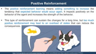 Positive Reinforcement
RJEs: Remote job entry points
https://www.javatpoint.com/reinforcement-learning, https://www.verywellmind.com/what-is-positive-reinforcement-2795412
263
▪ The positive reinforcement learning means adding something to increase the
tendency that expected behavior would occur again. It impacts positively on the
behavior of the agent and increases the strength of the behavior.
▪ This type of reinforcement can sustain the changes for a long time, but too much
positive reinforcement may lead to an overload of states that can reduce the
consequences.
 