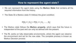 How to represent the agent state?
RJEs: Remote job entry points https://www.javatpoint.com/reinforcement-learning
266
▪ We can represent the agent state using the Markov State that contains all the
required information from the history.
▪ The State St is Markov state if it follows the given condition:
P[St+1 | St ] = P[St +1 | S1,......, St]
▪ The Markov state follows the Markov property, which says that the future is
independent of the past and can only be defined with the present.
▪ The RL works on fully observable environments, where the agent can observe
the environment and act for the new state. The complete process is known as
Markov Decision process
 