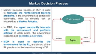 Markov Decision Process
RJEs: Remote job entry points https://www.javatpoint.com/reinforcement-learning
267
▪ Markov Decision Process or MDP, is used
to formalize the reinforcement learning
problems. If the environment is completely
observable, then its dynamic can be
modeled as a Markov Process.
▪ In MDP, the agent constantly interacts
with the environment and performs
actions; at each action, the environment
responds and generates a new state.
▪ MDP is used to describe the
environment for the RL, and almost all the
RL problem can be formalized using MDP.
 