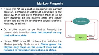 Markov Property
RJEs: Remote job entry points https://www.javatpoint.com/reinforcement-learning
269
▪ It says that "If the agent is present in the current
state S1, performs an action a1 and move to the
state s2, then the state transition from s1 to s2
only depends on the current state and future
action and states do not depend on past actions,
rewards, or states.“
▪ Or, in other words, as per Markov Property, the
current state transition does not depend on any
past action or state.
▪ Hence, MDP is an RL problem that satisfies the
Markov property. Such as in a Chess game, the
players only focus on the current state and do
not need to remember past actions or states.
 