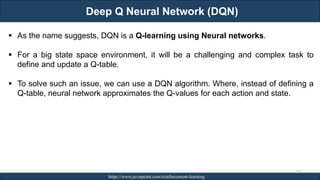 Deep Q Neural Network (DQN)
RJEs: Remote job entry points https://www.javatpoint.com/reinforcement-learning
275
▪ As the name suggests, DQN is a Q-learning using Neural networks.
▪ For a big state space environment, it will be a challenging and complex task to
define and update a Q-table.
▪ To solve such an issue, we can use a DQN algorithm. Where, instead of defining a
Q-table, neural network approximates the Q-values for each action and state.
 