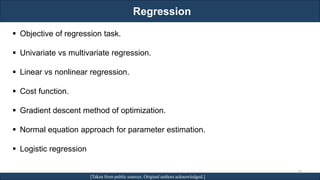 Regression
RJEs: Remote job entry points [Taken from public sources. Original authors acknowledged.]
▪ Objective of regression task.
▪ Univariate vs multivariate regression.
▪ Linear vs nonlinear regression.
▪ Cost function.
▪ Gradient descent method of optimization.
▪ Normal equation approach for parameter estimation.
▪ Logistic regression
28
 