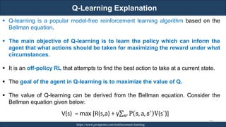 Q-Learning Explanation
RJEs: Remote job entry points https://www.javatpoint.com/reinforcement-learning
276
▪ Q-learning is a popular model-free reinforcement learning algorithm based on the
Bellman equation.
▪ The main objective of Q-learning is to learn the policy which can inform the
agent that what actions should be taken for maximizing the reward under what
circumstances.
▪ It is an off-policy RL that attempts to find the best action to take at a current state.
▪ The goal of the agent in Q-learning is to maximize the value of Q.
▪ The value of Q-learning can be derived from the Bellman equation. Consider the
Bellman equation given below:
 