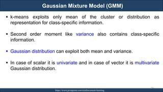 Gaussian Mixture Model (GMM)
RJEs: Remote job entry points https://www.javatpoint.com/reinforcement-learning
284
▪ k-means exploits only mean of the cluster or distribution as
representation for class-specific information.
▪ Second order moment like variance also contains class-specific
information.
▪ Gaussian distribution can exploit both mean and variance.
▪ In case of scalar it is univariate and in case of vector it is multivariate
Gaussian distribution.
 