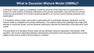 What is Gaussian Mixture Model (GMMs)?
RJEs: Remote job entry points
294
A Gaussian mixture model is a probabilistic model that assumes all the data points are generated from a
mixture of a finite number of Gaussian distributions with unknown parameters. One can think of a mixture
model as a generalization of a k-means clustering algorithm, as it can be used for density estimation and
classification.
In a Gaussian mixture model, each cluster is associated with a multivariate Gaussian distribution, and the
mixture model is a weighted sum of these distributions. The weights indicate the probability that a data point
belongs to a particular cluster, and the Gaussian distributions describe the distribution of the data within each
cluster.
The parameters of a Gaussian mixture model can be estimated using the expectation-maximization (EM)
algorithm. This involves alternating between estimating the parameters of the Gaussian distributions and the
weights of the mixture model until convergence is reached.
 