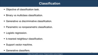 Classification
RJEs: Remote job entry points [Taken from public sources. Original authors acknowledged.]
▪ Objective of classification task.
▪ Binary vs multiclass classification.
▪ Generative vs discriminative classification.
▪ Parametric vs nonparametric classification.
▪ Logistic regression.
▪ k-nearest neighbour classification.
▪ Support vector machine.
▪ Generative classifiers.
30
 