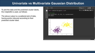 Univariate vs Multivariate Gaussian Distribution
RJEs: Remote job entry points
296
To plot the data and the predicted cluster labels,
the matplotlib is used, as follows:
The above output is a scattered plot of data,
having points coloured according to their
predicted cluster label.
 
