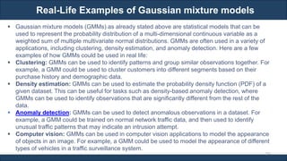 Real-Life Examples of Gaussian mixture models
RJEs: Remote job entry points
297
▪ Gaussian mixture models (GMMs) as already stated above are statistical models that can be
used to represent the probability distribution of a multi-dimensional continuous variable as a
weighted sum of multiple multivariate normal distributions. GMMs are often used in a variety of
applications, including clustering, density estimation, and anomaly detection. Here are a few
examples of how GMMs could be used in real life:
▪ Clustering: GMMs can be used to identify patterns and group similar observations together. For
example, a GMM could be used to cluster customers into different segments based on their
purchase history and demographic data.
▪ Density estimation: GMMs can be used to estimate the probability density function (PDF) of a
given dataset. This can be useful for tasks such as density-based anomaly detection, where
GMMs can be used to identify observations that are significantly different from the rest of the
data.
▪ Anomaly detection: GMMs can be used to detect anomalous observations in a dataset. For
example, a GMM could be trained on normal network traffic data, and then used to identify
unusual traffic patterns that may indicate an intrusion attempt.
▪ Computer vision: GMMs can be used in computer vision applications to model the appearance
of objects in an image. For example, a GMM could be used to model the appearance of different
types of vehicles in a traffic surveillance system.
 