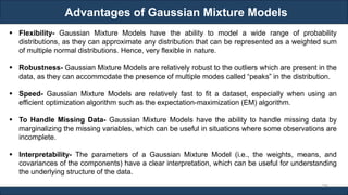 Advantages of Gaussian Mixture Models
RJEs: Remote job entry points
298
▪ Flexibility- Gaussian Mixture Models have the ability to model a wide range of probability
distributions, as they can approximate any distribution that can be represented as a weighted sum
of multiple normal distributions. Hence, very flexible in nature.
▪ Robustness- Gaussian Mixture Models are relatively robust to the outliers which are present in the
data, as they can accommodate the presence of multiple modes called “peaks” in the distribution.
▪ Speed- Gaussian Mixture Models are relatively fast to fit a dataset, especially when using an
efficient optimization algorithm such as the expectation-maximization (EM) algorithm.
▪ To Handle Missing Data- Gaussian Mixture Models have the ability to handle missing data by
marginalizing the missing variables, which can be useful in situations where some observations are
incomplete.
▪ Interpretability- The parameters of a Gaussian Mixture Model (i.e., the weights, means, and
covariances of the components) have a clear interpretation, which can be useful for understanding
the underlying structure of the data.
 