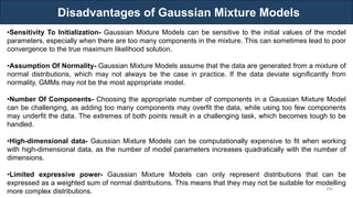 Disadvantages of Gaussian Mixture Models
RJEs: Remote job entry points
299
•Sensitivity To Initialization- Gaussian Mixture Models can be sensitive to the initial values of the model
parameters, especially when there are too many components in the mixture. This can sometimes lead to poor
convergence to the true maximum likelihood solution.
•Assumption Of Normality- Gaussian Mixture Models assume that the data are generated from a mixture of
normal distributions, which may not always be the case in practice. If the data deviate significantly from
normality, GMMs may not be the most appropriate model.
•Number Of Components- Choosing the appropriate number of components in a Gaussian Mixture Model
can be challenging, as adding too many components may overfit the data, while using too few components
may underfit the data. The extremes of both points result in a challenging task, which becomes tough to be
handled.
•High-dimensional data- Gaussian Mixture Models can be computationally expensive to fit when working
with high-dimensional data, as the number of model parameters increases quadratically with the number of
dimensions.
•Limited expressive power- Gaussian Mixture Models can only represent distributions that can be
expressed as a weighted sum of normal distributions. This means that they may not be suitable for modelling
more complex distributions.
 