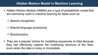 Hidden Markov Model in Machine Learning
RJEs: Remote job entry points https://www.javatpoint.com/hidden-markov-model-in-machine-learning
▪ Hidden Markov Models (HMMs) are a type of probabilistic model that
are commonly used in machine learning for tasks such as
▪ Speech recognition
▪ Natural language processing
▪ Bioinformatics
▪ They are a popular choice for modelling sequences of data because
they can effectively capture the underlying structure of the data,
even when the data is noisy or incomplete.
 