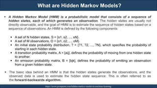 What are Hidden Markov Models?
RJEs: Remote job entry points https://www.javatpoint.com/hidden-markov-model-in-machine-learning
▪ A Hidden Markov Model (HMM) is a probabilistic model that consists of a sequence of
hidden states, each of which generates an observation. The hidden states are usually not
directly observable, and the goal of HMM is to estimate the sequence of hidden states based on a
sequence of observations. An HMM is defined by the following components:
▪ A set of N hidden states, S = {s1, s2, ..., sN}.
▪ A set of M observations, O = {o1, o2, ..., oM}.
▪ An initial state probability distribution, ? = {?1, ?2, ..., ?N}, which specifies the probability of
starting in each hidden state.
▪ A transition probability matrix, A = [aij], defines the probability of moving from one hidden state
to another.
▪ An emission probability matrix, B = [bjk], defines the probability of emitting an observation
from a given hidden state.
▪ The basic idea behind an HMM is that the hidden states generate the observations, and the
observed data is used to estimate the hidden state sequence. This is often referred to as
the forward-backwards algorithm.
 