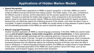 Applications of Hidden Markov Models
RJEs: Remote job entry points https://www.javatpoint.com/hidden-markov-model-in-machine-learning
▪ Speech Recognition
One of the most well-known applications of HMMs is speech recognition. In this field, HMMs are used to
model the different sounds and phones that makeup speech. The hidden states, in this case, correspond to
the different sounds or phones, and the observations are the acoustic signals that are generated by the
speech. The goal is to estimate the hidden state sequence, which corresponds to the transcription of the
speech, based on the observed acoustic signals. HMMs are particularly well-suited for speech recognition
because they can effectively capture the underlying structure of the speech, even when the data is noisy or
incomplete. In speech recognition systems, the HMMs are usually trained on large datasets of speech signals,
and the estimated parameters of the HMMs are used to transcribe speech in real time.
▪ Natural Language Processing
Another important application of HMMs is natural language processing. In this field, HMMs are used for tasks
such as part-of-speech tagging, named entity recognition, and text classification. In these applications,
the hidden states are typically associated with the underlying grammar or structure of the text, while the
observations are the words in the text. The goal is to estimate the hidden state sequence, which corresponds
to the structure or meaning of the text, based on the observed words. HMMs are useful in natural language
processing because they can effectively capture the underlying structure of the text, even when the data is
noisy or ambiguous. In natural language processing systems, the HMMs are usually trained on large datasets
of text, and the estimated parameters of the HMMs are used to perform various NLP tasks, such as text
classification, part-of-speech tagging, and named entity recognition.
 