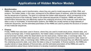 Applications of Hidden Markov Models
RJEs: Remote job entry points https://www.javatpoint.com/hidden-markov-model-in-machine-learning
▪ Bioinformatics
HMMs are also widely used in bioinformatics, where they are used to model sequences of DNA, RNA, and
proteins. The hidden states, in this case, correspond to the different types of residues, while the observations
are the sequences of residues. The goal is to estimate the hidden state sequence, which corresponds to the
underlying structure of the molecule, based on the observed sequences of residues. HMMs are useful in
bioinformatics because they can effectively capture the underlying structure of the molecule, even when the
data is noisy or incomplete. In bioinformatics systems, the HMMs are usually trained on large datasets of
molecular sequences, and the estimated parameters of the HMMs are used to predict the structure or function
of new molecular sequences.
▪ Finance
Finally, HMMs have also been used in finance, where they are used to model stock prices, interest rates, and
currency exchange rates. In these applications, the hidden states correspond to different economic states, such
as bull and bear markets, while the observations are the stock prices, interest rates, or exchange rates. The
goal is to estimate the hidden state sequence, which corresponds to the underlying economic state, based on
the observed prices, rates, or exchange rates. HMMs are useful in finance because they can effectively capture
the underlying economic state, even when the data is noisy or incomplete. In finance systems, the HMMs are
usually trained on large datasets of financial data, and the estimated parameters of the HMMs are used to
make predictions about future market trends or to develop investment strategies.
 