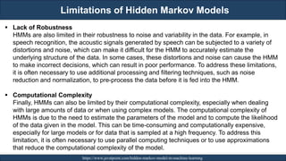 Limitations of Hidden Markov Models
RJEs: Remote job entry points https://www.javatpoint.com/hidden-markov-model-in-machine-learning
▪ Lack of Robustness
HMMs are also limited in their robustness to noise and variability in the data. For example, in
speech recognition, the acoustic signals generated by speech can be subjected to a variety of
distortions and noise, which can make it difficult for the HMM to accurately estimate the
underlying structure of the data. In some cases, these distortions and noise can cause the HMM
to make incorrect decisions, which can result in poor performance. To address these limitations,
it is often necessary to use additional processing and filtering techniques, such as noise
reduction and normalization, to pre-process the data before it is fed into the HMM.
▪ Computational Complexity
Finally, HMMs can also be limited by their computational complexity, especially when dealing
with large amounts of data or when using complex models. The computational complexity of
HMMs is due to the need to estimate the parameters of the model and to compute the likelihood
of the data given in the model. This can be time-consuming and computationally expensive,
especially for large models or for data that is sampled at a high frequency. To address this
limitation, it is often necessary to use parallel computing techniques or to use approximations
that reduce the computational complexity of the model.
 