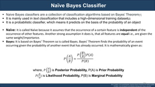 Naïve Bayes Classifier
RJEs: Remote job entry points
▪ Naive Bayes classifiers are a collection of classification algorithms based on Bayes’ Theorem[1]
▪ It is mainly used in text classification that includes a high-dimensional training dataset[2]
▪ It is a probabilistic classifier, which means it predicts on the basis of the probability of an object
▪ Naïve: It is called Naïve because it assumes that the occurrence of a certain feature is independent of the
occurrence of other features. Another strong assumption it does is, that all features are equal i.e., are given the
same weight/importance.
▪ Bayes: It is based on Bayes’ Theorem so is called Bayes. Bayes’ Theorem finds the probability of an event
occurring given the probability of another event that has already occurred. It is mathematically given as:
𝑃
𝐴
𝐵
=
𝑃
𝐵
𝐴
𝑃 𝐴
𝑃 𝐵
where, 𝑃
𝐴
𝐵
is Posterior Probability, P(A) is Prior Probability
𝑃(
𝐵
𝐴
) is Likelihood Probability, P(B) is Marginal Probability
Ref: [1] https://www.geeksforgeeks.org/naive-bayes-classifiers/?ref=leftbar-rightbar
[2] https://www.javatpoint.com/machine-learning-naive-bayes-classifier
307
 