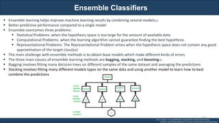 Ensemble Classifiers
RJEs: Remote job entry points
▪ Ensemble learning helps improve machine learning results by combining several models[1]
▪ Better predictive performance compared to a single model
▪ Ensemble overcomes three problems:
▪ Statistical Problems: when the hypothesis space is too large for the amount of available data
▪ Computational Problems: when the learning algorithm cannot guarantee finding the best hypothesis
▪ Representational Problems: The Representational Problem arises when the hypothesis space does not contain any good
approximation of the target class(es)
▪ The main challenge with ensemble methods is to obtain base models which make different kinds of errors
▪ The three main classes of ensemble learning methods are bagging, stacking, and boosting[2]
▪ Bagging involves fitting many decision trees on different samples of the same dataset and averaging the predictions
▪ Stacking involves fitting many different models types on the same data and using another model to learn how to best
combine the predictions
Ref: [1] https://www.geeksforgeeks.org/ensemble-classifier-data-mining/
[2] https://machinelearningmastery.com/tour-of-ensemble-learning-algorithms/
310
 