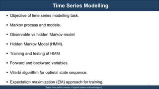 Time Series Modelling
RJEs: Remote job entry points [Taken from public sources. Original authors acknowledged.]
▪ Objective of time series modelling task.
▪ Markov process and models.
▪ Observable vs hidden Markov model
▪ Hidden Markov Model (HMM).
▪ Training and testing of HMM
▪ Forward and backward variables.
▪ Viterbi algorithm for optimal state sequence.
▪ Expectation maximization (EM) approach for training.
32
 