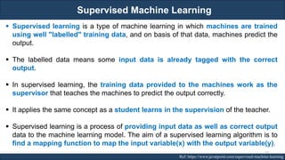 Supervised Machine Learning
RJEs: Remote job entry points Ref: https://www.javatpoint.com/supervised-machine-learning
▪ Supervised learning is a type of machine learning in which machines are trained
using well "labelled" training data, and on basis of that data, machines predict the
output.
▪ The labelled data means some input data is already tagged with the correct
output.
▪ In supervised learning, the training data provided to the machines work as the
supervisor that teaches the machines to predict the output correctly.
▪ It applies the same concept as a student learns in the supervision of the teacher.
▪ Supervised learning is a process of providing input data as well as correct output
data to the machine learning model. The aim of a supervised learning algorithm is to
find a mapping function to map the input variable(x) with the output variable(y).
37
 