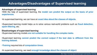 Advantages/Disadvantages of Supervised learning
RJEs: Remote job entry points Ref: https://www.javatpoint.com/supervised-machine-learning
Advantages of supervised learning:
•With the help of supervised learning, the model can predict the output on the basis of prior
experiences.
•In supervised learning, we can have an exact idea about the classes of objects.
•Supervised learning model helps us to solve various real-world problems such as fraud detection,
spam filtering, etc.
Disadvantages of supervised learning:
•Supervised learning models are not suitable for handling the complex tasks.
•Supervised learning cannot predict the correct output if the test data is different from the
training dataset.
•Training required lots of computation times.
•In supervised learning, we need enough knowledge about the classes of object.
42
 