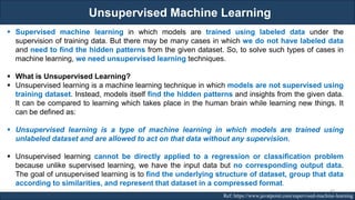 Unsupervised Machine Learning
RJEs: Remote job entry points Ref: https://www.javatpoint.com/supervised-machine-learning
▪ Supervised machine learning in which models are trained using labeled data under the
supervision of training data. But there may be many cases in which we do not have labeled data
and need to find the hidden patterns from the given dataset. So, to solve such types of cases in
machine learning, we need unsupervised learning techniques.
▪ What is Unsupervised Learning?
▪ Unsupervised learning is a machine learning technique in which models are not supervised using
training dataset. Instead, models itself find the hidden patterns and insights from the given data.
It can be compared to learning which takes place in the human brain while learning new things. It
can be defined as:
▪ Unsupervised learning is a type of machine learning in which models are trained using
unlabeled dataset and are allowed to act on that data without any supervision.
▪ Unsupervised learning cannot be directly applied to a regression or classification problem
because unlike supervised learning, we have the input data but no corresponding output data.
The goal of unsupervised learning is to find the underlying structure of dataset, group that data
according to similarities, and represent that dataset in a compressed format.
43
 