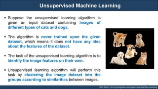 Unsupervised Machine Learning
RJEs: Remote job entry points Ref: https://www.javatpoint.com/supervised-machine-learning
▪ Suppose the unsupervised learning algorithm is
given an input dataset containing images of
different types of cats and dogs.
▪ The algorithm is never trained upon the given
dataset, which means it does not have any idea
about the features of the dataset.
▪ The task of the unsupervised learning algorithm is to
identify the image features on their own.
▪ Unsupervised learning algorithm will perform this
task by clustering the image dataset into the
groups according to similarities between images.
44
 