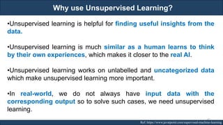 Why use Unsupervised Learning?
RJEs: Remote job entry points Ref: https://www.javatpoint.com/supervised-machine-learning
•Unsupervised learning is helpful for finding useful insights from the
data.
•Unsupervised learning is much similar as a human learns to think
by their own experiences, which makes it closer to the real AI.
•Unsupervised learning works on unlabelled and uncategorized data
which make unsupervised learning more important.
•In real-world, we do not always have input data with the
corresponding output so to solve such cases, we need unsupervised
learning.
45
 