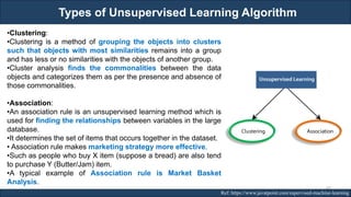 Types of Unsupervised Learning Algorithm
RJEs: Remote job entry points Ref: https://www.javatpoint.com/supervised-machine-learning
•Clustering:
•Clustering is a method of grouping the objects into clusters
such that objects with most similarities remains into a group
and has less or no similarities with the objects of another group.
•Cluster analysis finds the commonalities between the data
objects and categorizes them as per the presence and absence of
those commonalities.
•Association:
•An association rule is an unsupervised learning method which is
used for finding the relationships between variables in the large
database.
•It determines the set of items that occurs together in the dataset.
• Association rule makes marketing strategy more effective.
•Such as people who buy X item (suppose a bread) are also tend
to purchase Y (Butter/Jam) item.
•A typical example of Association rule is Market Basket
Analysis.
47
 