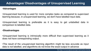 Advantages/ Disadvantages of Unsupervised Learning
RJEs: Remote job entry points Ref: https://www.javatpoint.com/supervised-machine-learning
•Advantages
•Unsupervised learning is used for more complex tasks as compared to supervised
learning because, in unsupervised learning, we don't have labelled input data.
•Unsupervised learning is preferable as it is easy to get unlabelled data in
comparison to labelled data.
•Disadvantages
•Unsupervised learning is intrinsically more difficult than supervised learning as it
does not have corresponding output.
•The result of the unsupervised learning algorithm might be less accurate as input
data is not labelled, and algorithms do not know the exact output in advance
49
 