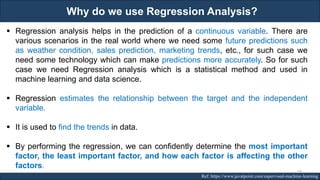 Why do we use Regression Analysis?
RJEs: Remote job entry points Ref: https://www.javatpoint.com/supervised-machine-learning
▪ Regression analysis helps in the prediction of a continuous variable. There are
various scenarios in the real world where we need some future predictions such
as weather condition, sales prediction, marketing trends, etc., for such case we
need some technology which can make predictions more accurately. So for such
case we need Regression analysis which is a statistical method and used in
machine learning and data science.
▪ Regression estimates the relationship between the target and the independent
variable.
▪ It is used to find the trends in data.
▪ By performing the regression, we can confidently determine the most important
factor, the least important factor, and how each factor is affecting the other
factors.
59
 