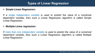 Types of Linear Regression
RJEs: Remote job entry points Ref: https://www.javatpoint.com/supervised-machine-learning
▪ Simple Linear Regression:
If a single independent variable is used to predict the value of a numerical
dependent variable, then such a Linear Regression algorithm is called Simple
Linear Regression.
▪ Multiple Linear regression:
If more than one independent variable is used to predict the value of a numerical
dependent variable, then such a Linear Regression algorithm is called Multiple
Linear Regression.
66
 