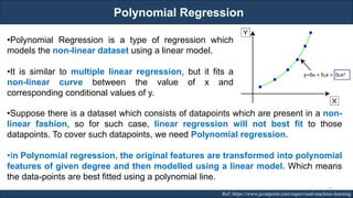 Polynomial Regression
RJEs: Remote job entry points Ref: https://www.javatpoint.com/supervised-machine-learning
•Polynomial Regression is a type of regression which
models the non-linear dataset using a linear model.
•It is similar to multiple linear regression, but it fits a
non-linear curve between the value of x and
corresponding conditional values of y.
•Suppose there is a dataset which consists of datapoints which are present in a non-
linear fashion, so for such case, linear regression will not best fit to those
datapoints. To cover such datapoints, we need Polynomial regression.
•In Polynomial regression, the original features are transformed into polynomial
features of given degree and then modelled using a linear model. Which means
the data-points are best fitted using a polynomial line.
75
 